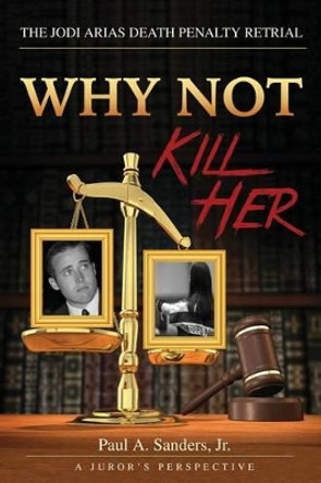 Why Not Kill Her: A Juror's Perspective: The Jodi Arias Death Penalty Retrial by Paul a Sanders Jr 9781532808708