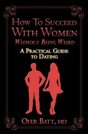 How to Succeed with Women without Being Weird: A Practical Guide to Dating by Ofer Batt MD 9781452865003