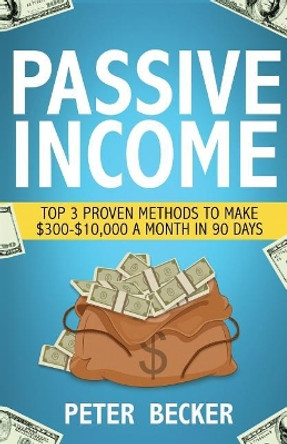 Passive Income: 3 Proven Methods to Make $300-$10,000 a Month in 90 Days by Peter Becker 9781536816860