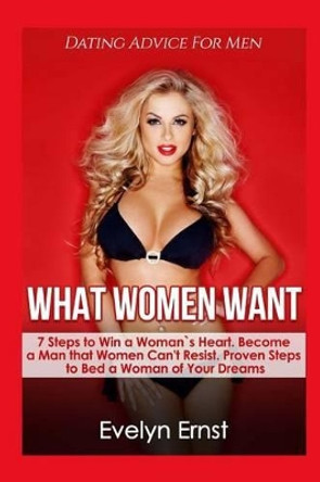 What Women Want, Dating Advice For Men: 7 Steps to Win a Woman`s Heart, Become a Man that Women Can't Resist, Proven Steps to Bed a Woman of Your Dreams by Evelyn Ernst 9781537056296