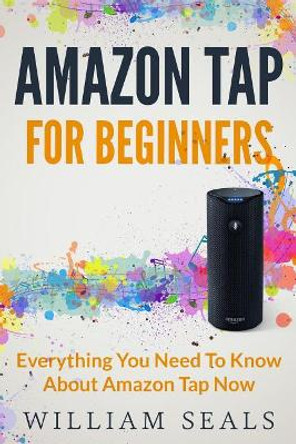 Amazon Tap: Amazon Tap For Beginners - Everything You Need To Know About Amazon Tap Now by William Seals 9781539341437