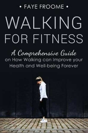 Walking for Fitness: A Comprehensive Guide on How Walking Can Improve Your Health and Well-Being Forever by Faye Froome 9781533401403