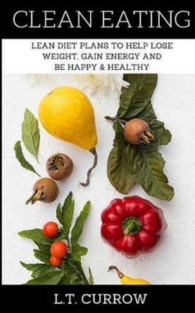 Clean Eating: Lean Diet Plans to Help Lose Weight, Gain Energy and Be Happy & Healthy by L T Currow 9781533515377