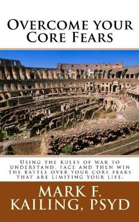 Overcome your Core Fears: Using the rules of war to understand, face and then win the battle over your core fears that are limiting your life. by Mark F Kailing Psyd 9781530672004