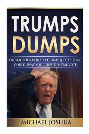 Trumps Dumps: Outrageous Donald Trump Quotes that could Sway your Presidential Vote: Donald Trump for President 2016? by Michael Joshua 9781517386306