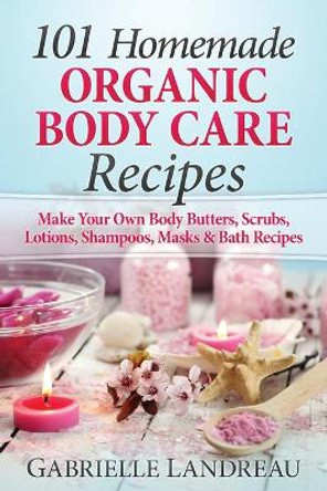 Organic Body Care: 101 Homemade Beauty Products Recipes-Make Your Own Body Butters, Body Scrubs, Lotions, Shampoos, Masks And Bath Recipes by Gabrielle Landreau 9781517371371