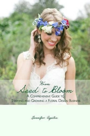 From Seed to Bloom: A comprehensive guide to starting and growing a home based floral design business. by Jennifer Aquilia 9781512310313