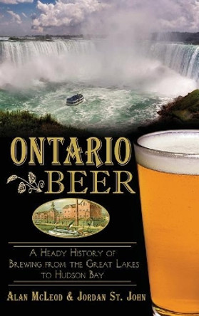 Ontario Beer: A Heady History of Brewing from the Great Lakes to the Hudson Bay by Alan McLeod 9781540222572