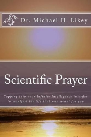 Scientific Prayer: How To Tap Into Your Highest Intelligence In Order To Live The Life You were Meant To Live by Michael H Likey Ph D 9781512183719