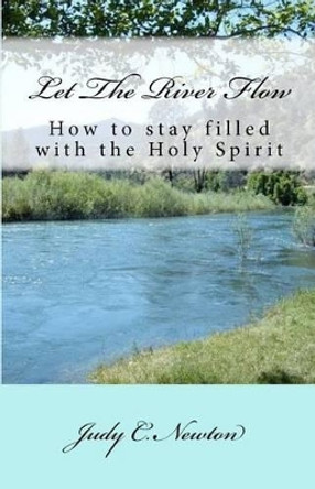Let the River Flow: How to Stay Filled with the Holy Spirit by Judy C Newton 9781478165866