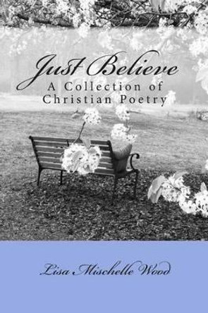 Just Believe: A Collection of Christian Poetry by Lisa Mischelle Wood 9781484100165