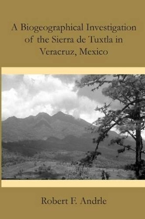 A Biogeographical Investigation of the Sierra de Tuxtla in Veracruz, Mexico by Robert F Andrle 9781496052490