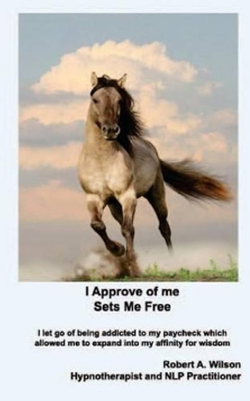 I Approve of Me... Sets Me Free: I Let Go of Being Addicted to My Paycheck Which Allowed Me to Expand Into My Affinity for Wisdom. by IV Robert Wilson 9781938634093