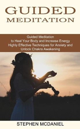 Guided Meditation: Guided Meditation to Heal Your Body and Increase Energy (Highly Effective Techniques for Anxiety and Unlock Chakra Awakening) by Stephen McDaniel 9781774850732