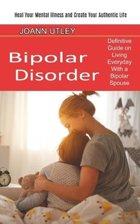 Bipolar Disorder: Heal Your Mental Illness and Create Your Authentic Life (Definitive Guide on Living Everyday With a Bipolar Spouse) by Joann Utley 9781774850909
