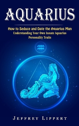 Aquarius: How to Seduce and Date the Aquarius Man (Understanding Your Own Innate Aquarius Personality Traits) by Jeffrey Lippert 9781774857823