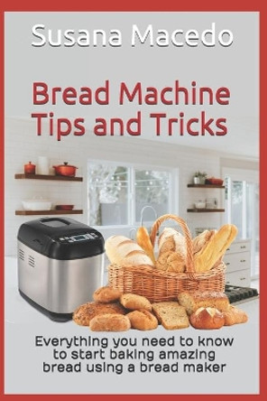 Bread Machine tips and tricks: Everything you need to know to start baking amazing bread using a bread maker by Susana Macedo 9781777205522