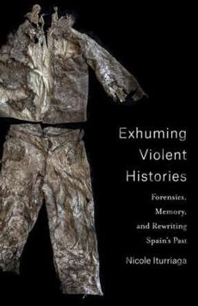 Exhuming Violent Histories: Forensics, Memory, and Rewriting Spain's Past by Nicole Iturriaga