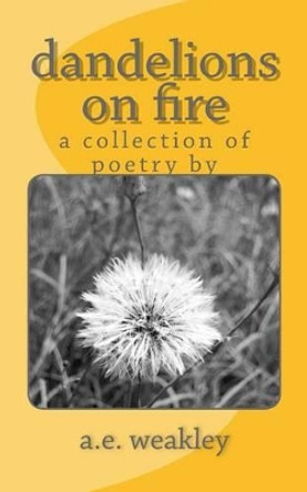 dandelions on fire: a collection of poetry by by A E Weakley 9781539662341