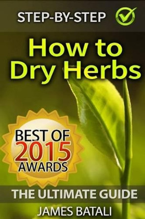 How to Dry Herbs: The Ultimate Guide: From Vertical Herb Gardening to Creating Spice Mixes and Seasonings in the Kitchen by James Batali 9781511644105