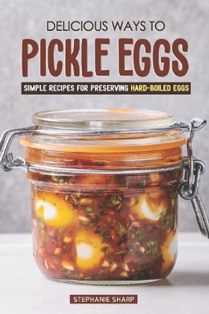 Delicious Ways to Pickle Eggs: Simple Recipes for Preserving Hard-Boiled Eggs by Stephanie Sharp 9781797450513