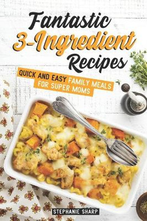 Fantastic 3-Ingredient Recipes: Quick and Easy Family Meals for Super Moms by Stephanie Sharp 9781798102336