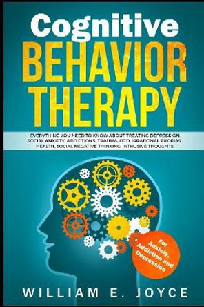 Cognitive Behavior Therapy for Anxiety, Addiction and Depression: Everything You Need to Know about Treating Depression, Social Anxiety, Addictions, Ocd, Phobias, Negative Thinking by William E Joyce 9781798447598