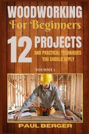 Woodworking for beginners: 12 Project and Practical Techniques you should apply by Paul Berger 9781839381218