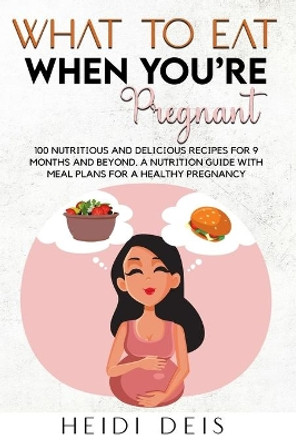 What to Eat When You're Pregnant: 100 Nutritious and Delicious Recipes for 9 Months and Beyond. a Nutrition Guide with Meal Plans for a Healthy Pregnancy by Heidi Deis 9781803613604