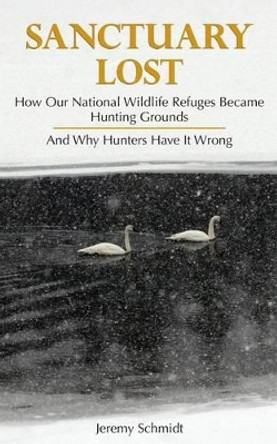 Sanctuary Lost: How Wildlife Refuges Became Hunting Grounds by Jeremy Schmidt 9781881480174