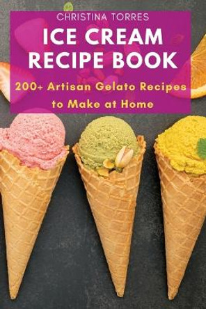 Ice Cream Recipe Book: 200+ Artisan Gelato Recipes to Make at Home by Christina Torres 9781803620770