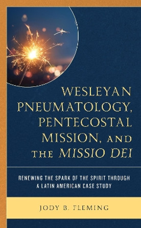 Wesleyan Pneumatology, Pentecostal Mission, and the Missio Dei: Renewing the Spark of the Spirit through a Latin American Case Study by Jody B. Fleming 9781793611963