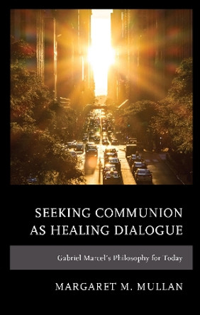 Seeking Communion as Healing Dialogue: Gabriel Marcel's Philosophy for Today by Margaret M. Mullan 9781793621771