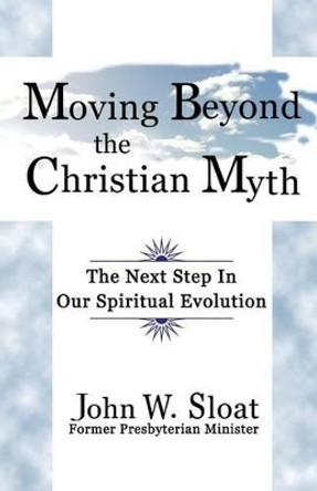 Moving Beyond the Christian Myth: The Next Step in Our Spiritual Evolution by John W. Sloat 9781926918945