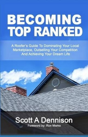Becoming Top Ranked: A Roofer's Guide To Dominating Your Local Marketplace, Outselling Your Competition And Achieving Your Dream Life by Scott a Dennison 9781934275115