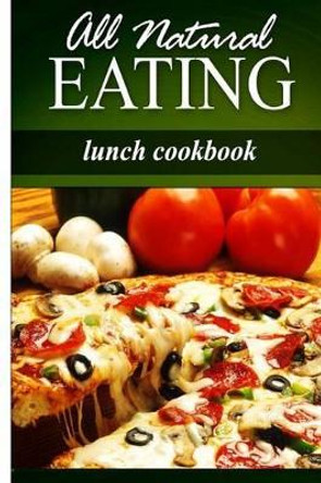 All Natural Eating - Lunch Cookbook: All natural, Raw, Diabetic Friendly, Low Carb and Sugar Free Nutrition by All Natural Eating 9781499179088