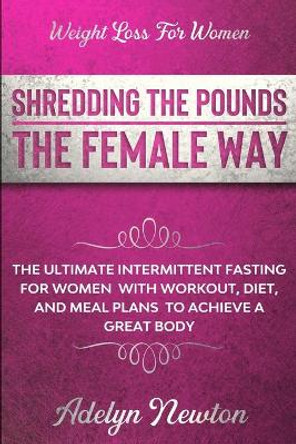 Weight Loss For Women: SHREDDING THE POUNDS THE FEMALE WAY - The Ultimate Intermittent Fasting For Women With Workout, Diet, And Meal Plans To Achieve A Great Body by Adelyn Newton 9781913710446