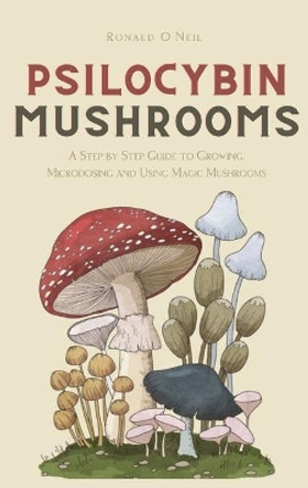 Psilocybin Mushrooms: A Step by Step Guide to Growing, Microdosing and Using Magic Mushrooms by Ronald O'Neil 9781914128813