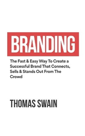 Branding: The Fast & Easy Way To Create a Successful Brand That Connects, Sells & Stands Out From The Crowd: The Fast & Easy Way To Create a Successful Brand That Connects, Sells & Stands Out From The Crowd by Thomas Swain 9781914312113