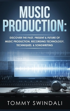 Music Production: Discover The Past, Present & Future of Music Production, Recording Technology, Techniques, & Songwriting by Tommy Swindali 9781914312960