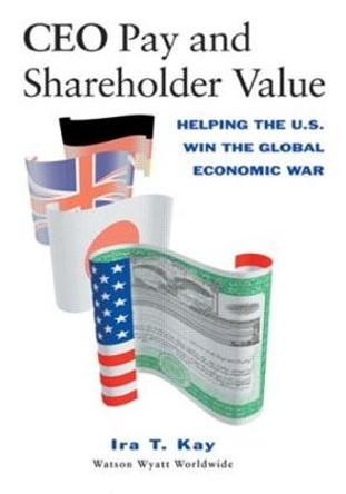 CEO Pay and Shareholder Value: Helping the U.S. Win the Global Economic War by Ira T. Kay