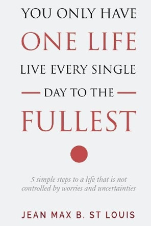 You Only Have One Life: Live every single day to the Fullest: 5 Simple Steps to a Life that is not controlled by stress and uncertainties by Jean Max B St Louis 9781721135486