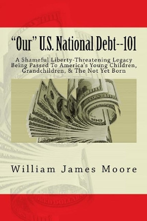 &quot;Our&quot; U.S. National Debt--101: A Shameful Liberty-Threatening Legacy Being Passed To America's Young Children, Grandchildren, & The Not Yet Born by William James Moore 9781720986393