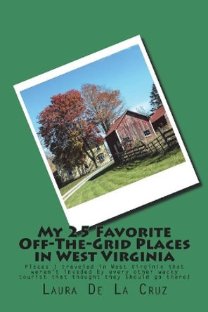 My 25 Favorite Off-The-Grid Places in West Virginia: Places I traveled in West Virginia that weren't invaded by every other wacky tourist that thought they should go there! by Laura De La Cruz 9781721832453