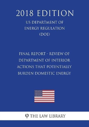 Final Report - Review of Department of Interior Actions That Potentially Burden Domestic Energy (Us Department of the Interior Regulation) (Doi) (2018 Edition) by The Law Library 9781722299675