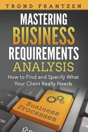 Mastering Business Requirements Analysis: How to Find and Specify What Your Client Really Needs by Trond Frantzen 9781722370862