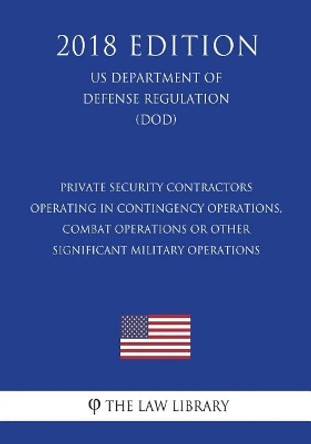 Private Security Contractors Operating in Contingency Operations, Combat Operations or Other Significant Military Operations (US Department of Defense Regulation) (DOD) (2018 Edition) by The Law Library 9781722605261