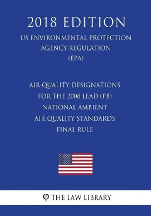 Air Quality Designations for the 2008 Lead (Pb) National Ambient Air Quality Standards - Final Rule (Us Environmental Protection Agency Regulation) (Epa) (2018 Edition) by The Law Library 9781723345272