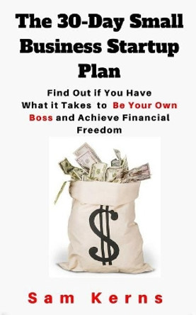 The 30-Day Small Business Startup Plan: Find Out if You Have What it Takes to Be Your Own Boss and Achieve Financial Freedom by Sam Kerns 9781725749269