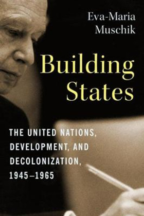 Building States: The United Nations, Development, and Decolonization, 1945-1965 by Eva-Maria Muschik